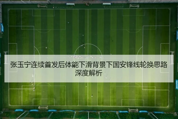 张玉宁连续首发后体能下滑背景下国安锋线轮换思路深度解析