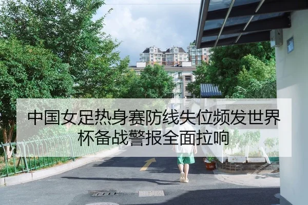 中国女足热身赛防线失位频发世界杯备战警报全面拉响