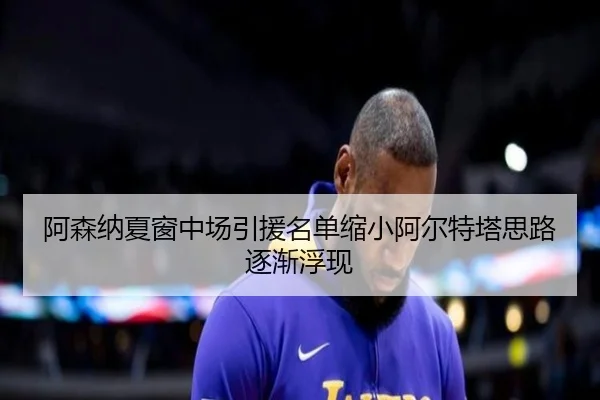 阿森纳夏窗中场引援名单缩小阿尔特塔思路逐渐浮现