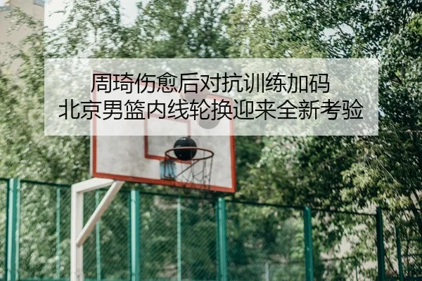 周琦伤愈后对抗训练加码 北京男篮内线轮换迎来全新考验
