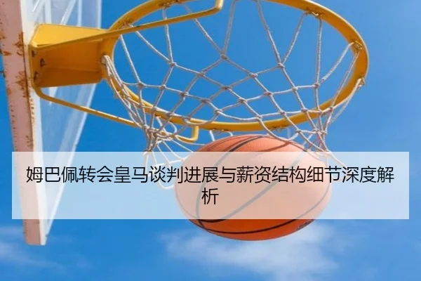 姆巴佩转会皇马谈判进展与薪资结构细节深度解析