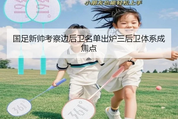 国足新帅考察边后卫名单出炉三后卫体系成焦点